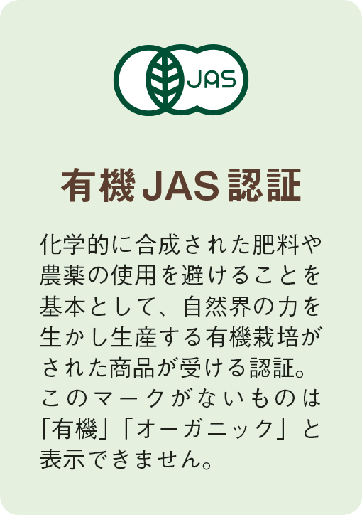 有機JAS認証　化学的に合成された肥料や農薬の使用を避けることを基本として、自然界の力を生かし生産する有機栽培がされた商品が受ける認証。このマークがないものは「有機」「オーガニック」と表示できません。